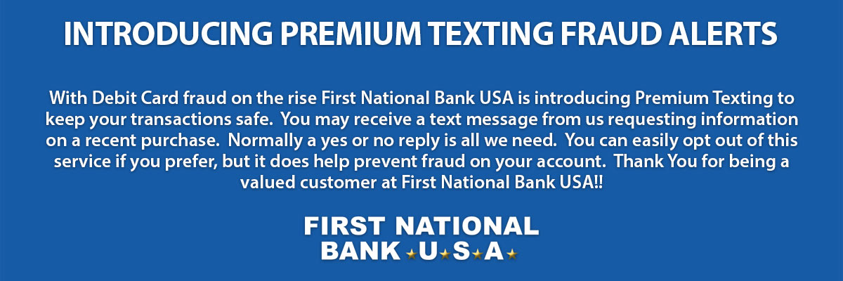 With Debit Card fraud on the rise First National Bank USA is introducing Premium Texting to keep your transactions safe. You may receive a text message from us requesting information on a recent purchase. Normally a yes or no reply is all we need. You can easily opt out of this service if you prefer, but it does help prevent fraud on your account. Thank You for being a valued customer at First National Bank USA!!